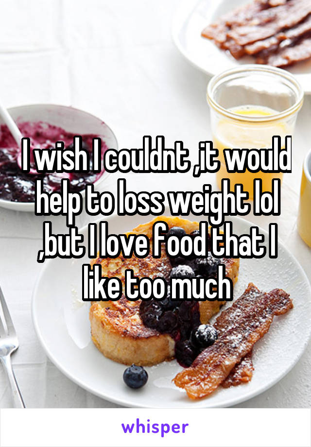 I wish I couldnt ,it would help to loss weight lol ,but I love food that I like too much