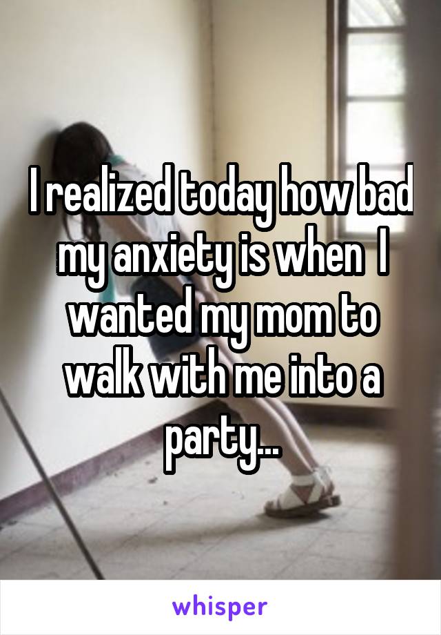 I realized today how bad my anxiety is when  I wanted my mom to walk with me into a party...