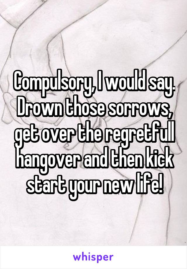 Compulsory, I would say.
Drown those sorrows, get over the regretfull hangover and then kick start your new life!