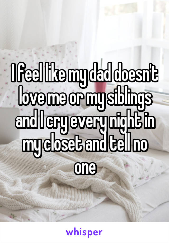 I feel like my dad doesn't love me or my siblings and I cry every night in my closet and tell no one