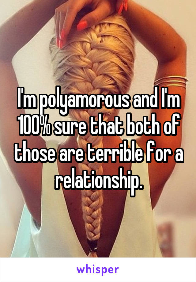 I'm polyamorous and I'm 100% sure that both of those are terrible for a relationship.