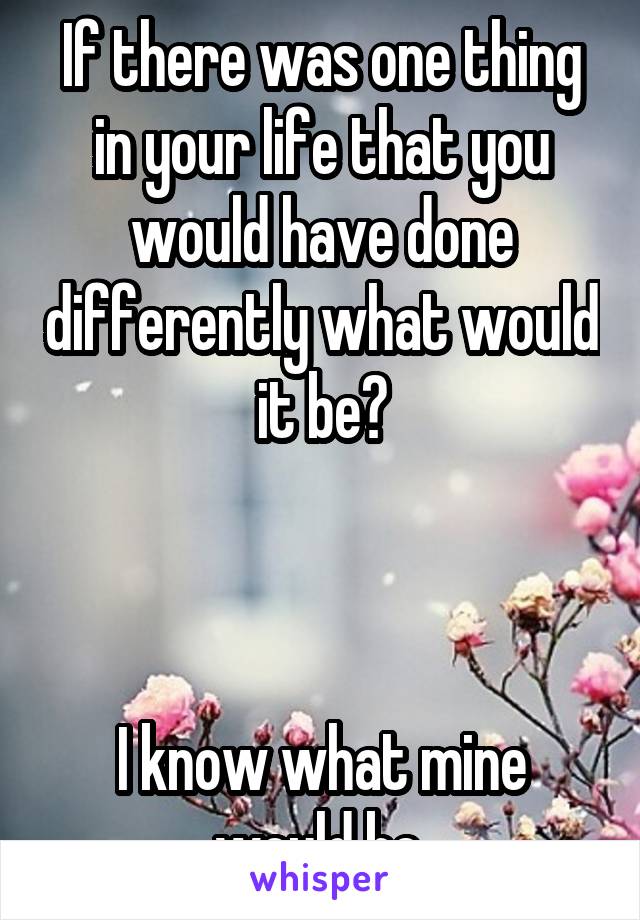 If there was one thing in your life that you would have done differently what would it be?



I know what mine would be.