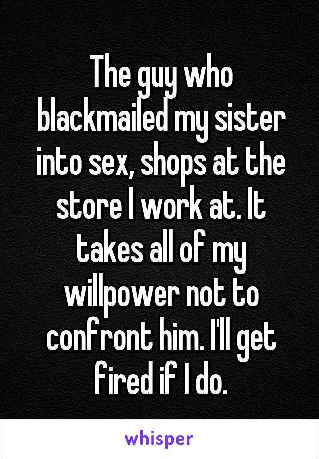 The guy who blackmailed my sister into sex, shops at the store I work at. It takes all of my willpower not to confront him. I'll get fired if I do.