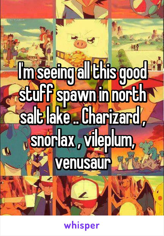 I'm seeing all this good stuff spawn in north salt lake .. Charizard , snorlax , vileplum, venusaur