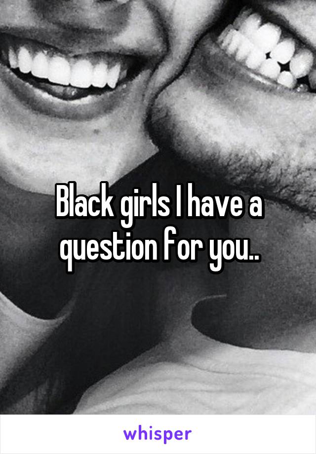 Black girls I have a question for you..