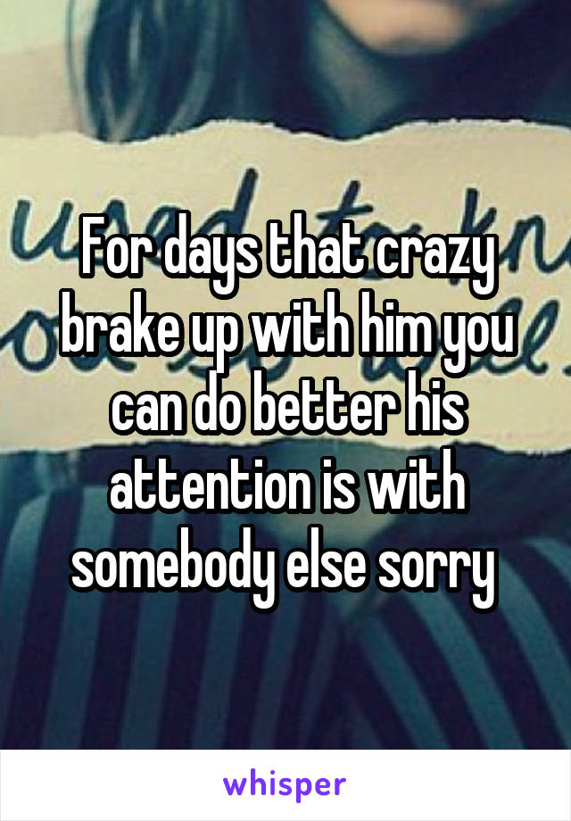 For days that crazy brake up with him you can do better his attention is with somebody else sorry 