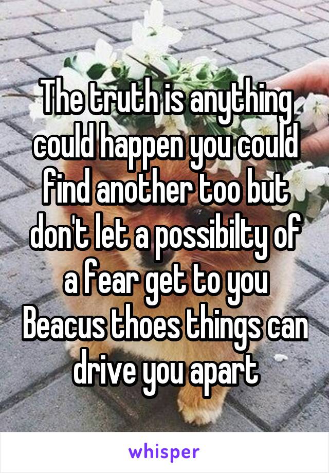 The truth is anything could happen you could find another too but don't let a possibilty of a fear get to you Beacus thoes things can drive you apart