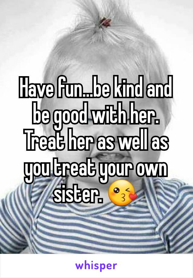 Have fun...be kind and be good with her. Treat her as well as you treat your own sister. 😘