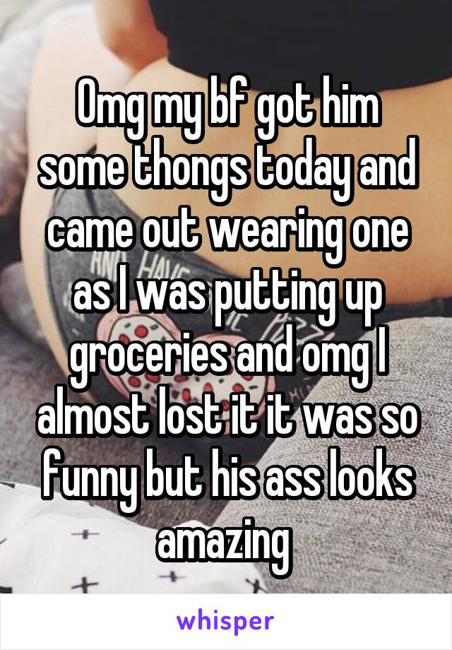 Omg my bf got him some thongs today and came out wearing one as I was putting up groceries and omg I almost lost it it was so funny but his ass looks amazing 