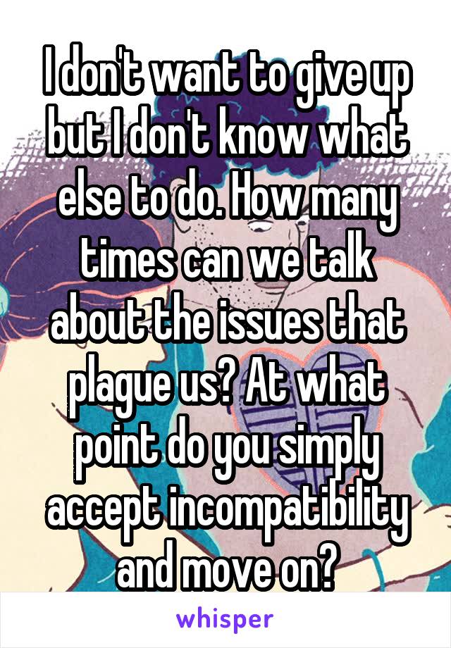 I don't want to give up but I don't know what else to do. How many times can we talk about the issues that plague us? At what point do you simply accept incompatibility and move on?