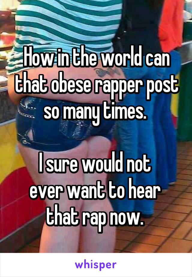 How in the world can that obese rapper post so many times. 

I sure would not 
ever want to hear 
that rap now. 