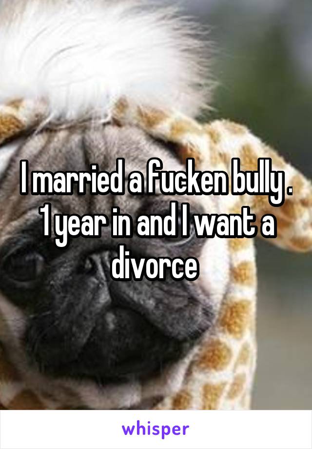 I married a fucken bully . 1 year in and I want a divorce 