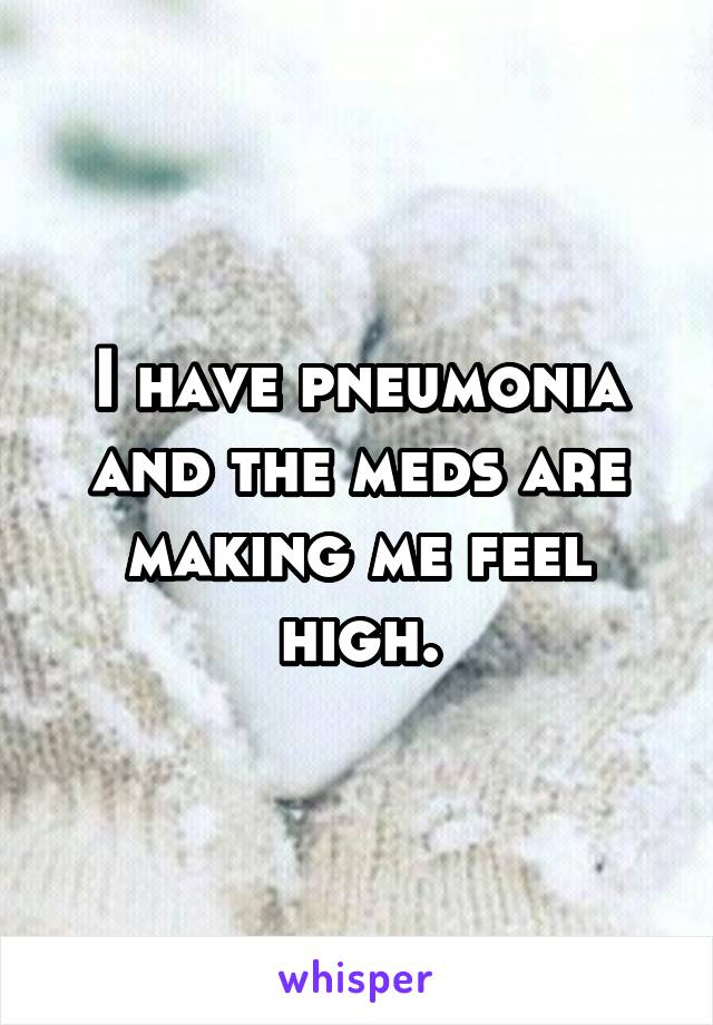 I have pneumonia and the meds are making me feel high.