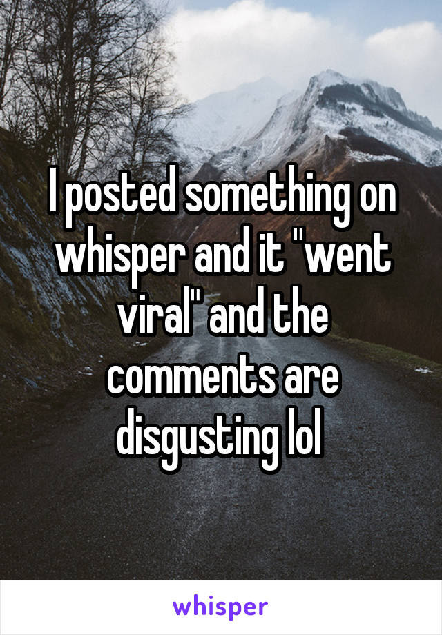 I posted something on whisper and it "went viral" and the comments are disgusting lol 