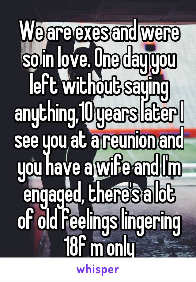 We are exes and were so in love. One day you left without saying anything,10 years later I see you at a reunion and you have a wife and I'm engaged, there's a lot of old feelings lingering 18f m only