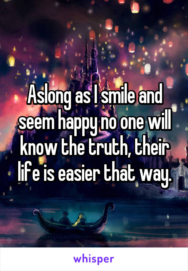 Aslong as I smile and seem happy no one will know the truth, their life is easier that way.