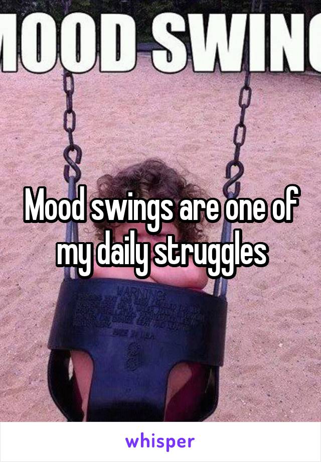 Mood swings are one of my daily struggles