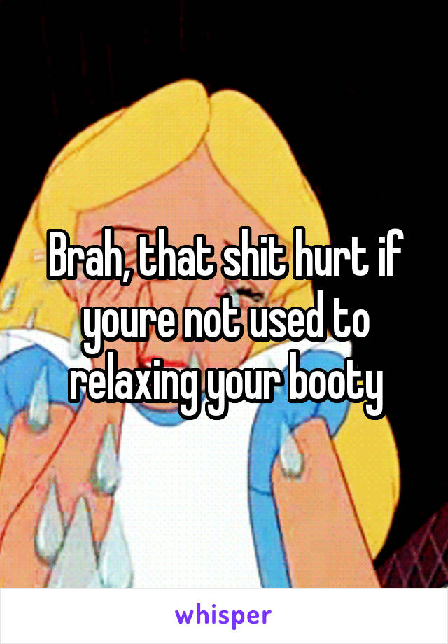 Brah, that shit hurt if youre not used to relaxing your booty