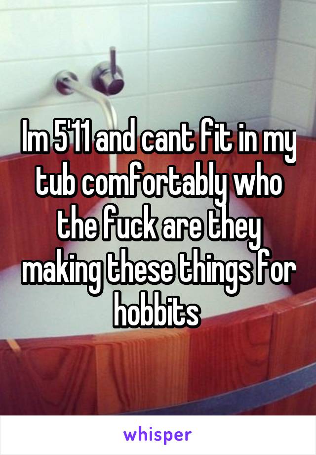 Im 5'11 and cant fit in my tub comfortably who the fuck are they making these things for hobbits 
