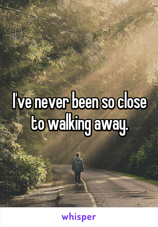 I've never been so close to walking away.