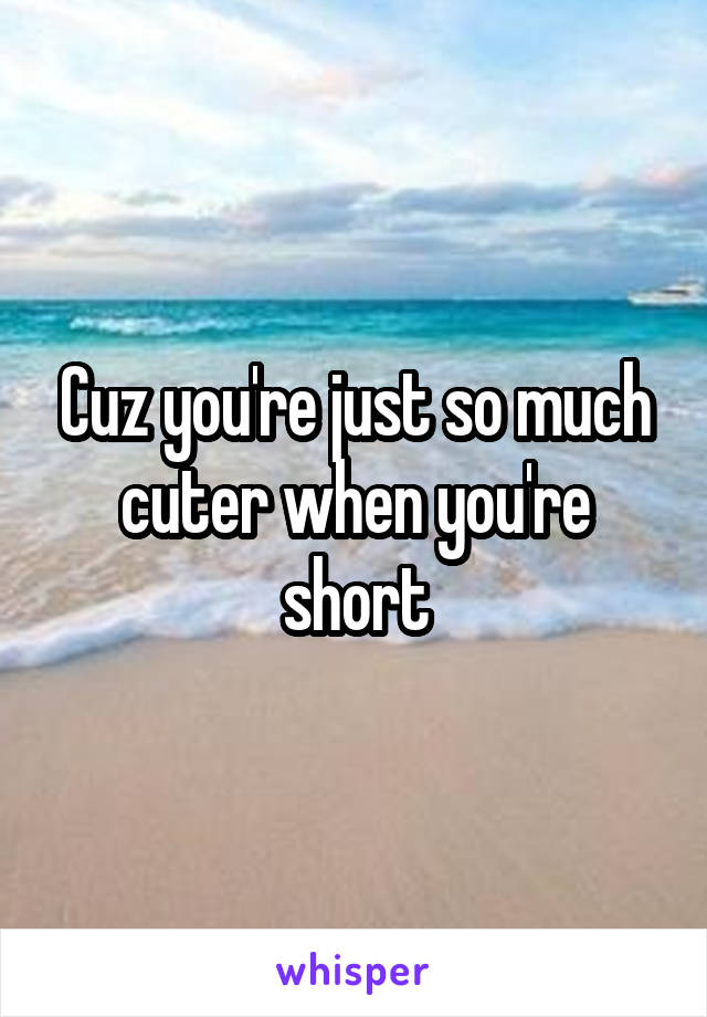 Cuz you're just so much cuter when you're short