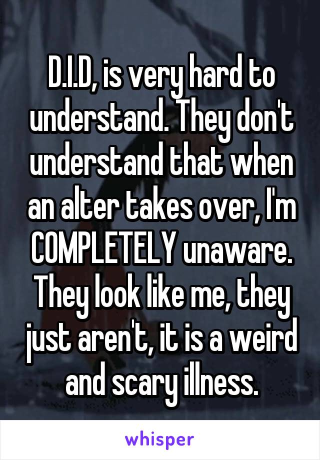 D.I.D, is very hard to understand. They don't understand that when an alter takes over, I'm COMPLETELY unaware. They look like me, they just aren't, it is a weird and scary illness.