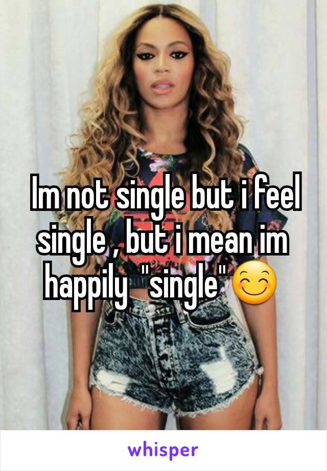  Im not single but i feel single , but i mean im happily  "single"😊