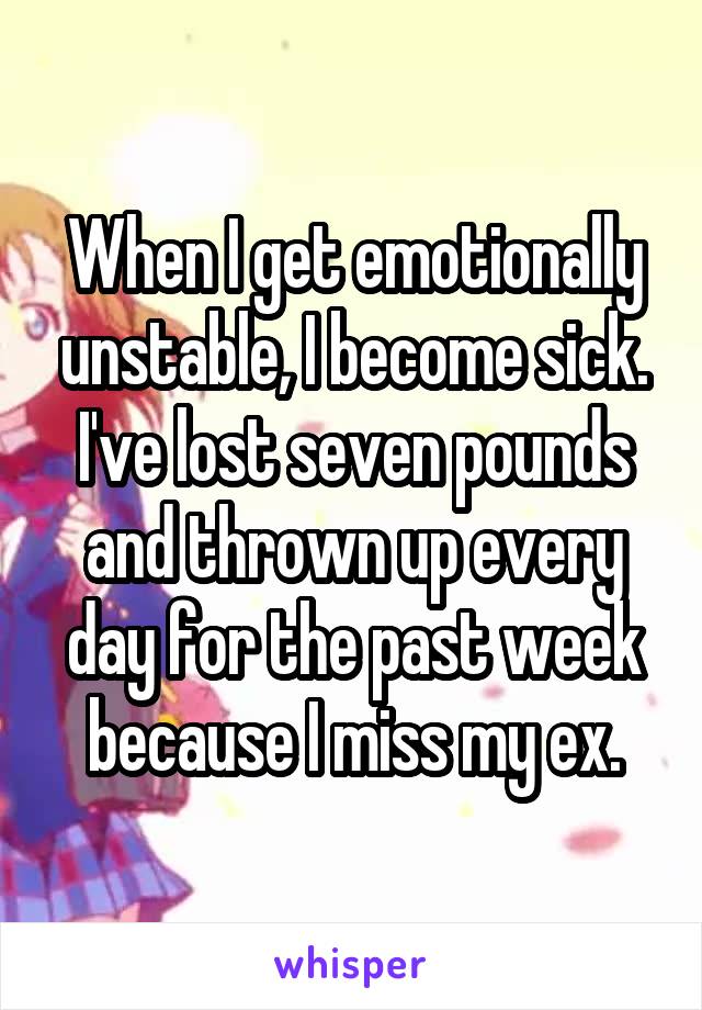 When I get emotionally unstable, I become sick. I've lost seven pounds and thrown up every day for the past week because I miss my ex.