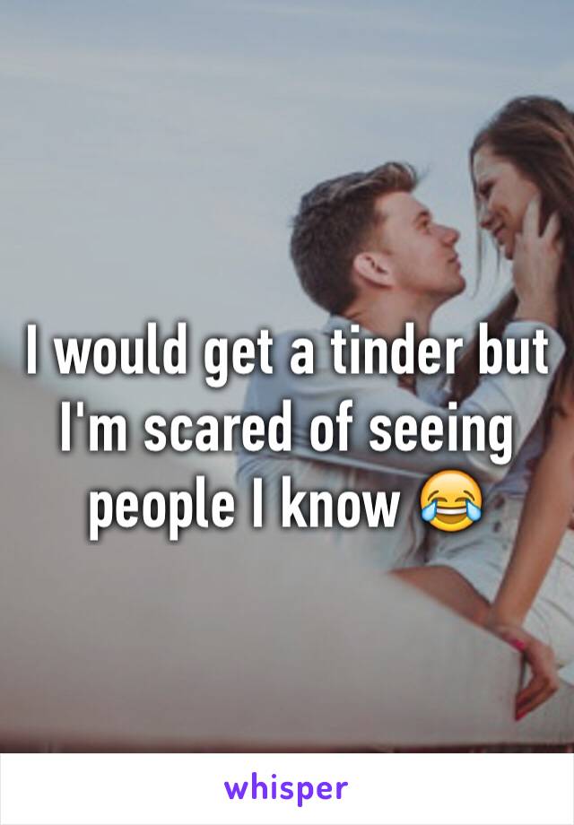 I would get a tinder but I'm scared of seeing people I know 😂