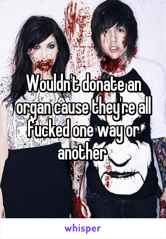 Wouldn't donate an organ cause they're all fucked one way or another 