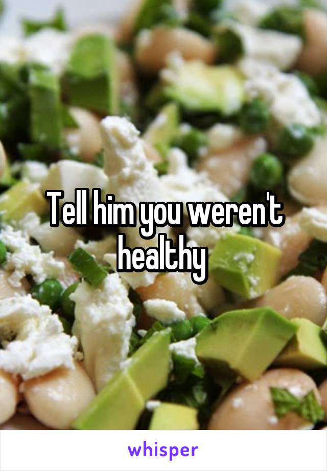 Tell him you weren't healthy 