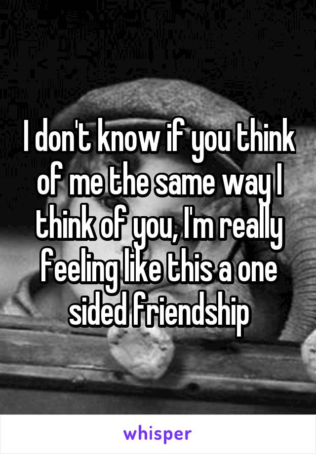 I don't know if you think of me the same way I think of you, I'm really feeling like this a one sided friendship