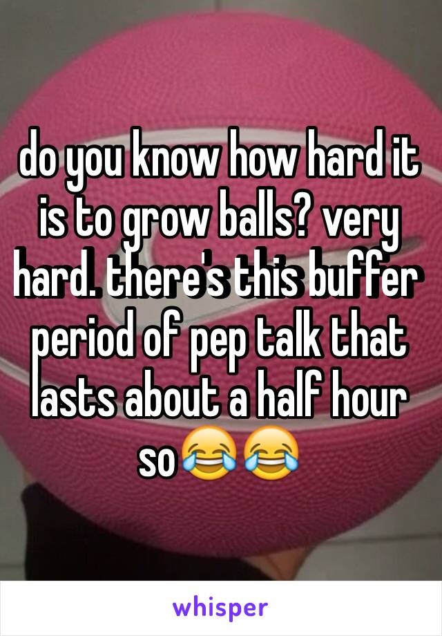 do you know how hard it is to grow balls? very hard. there's this buffer period of pep talk that lasts about a half hour so😂😂