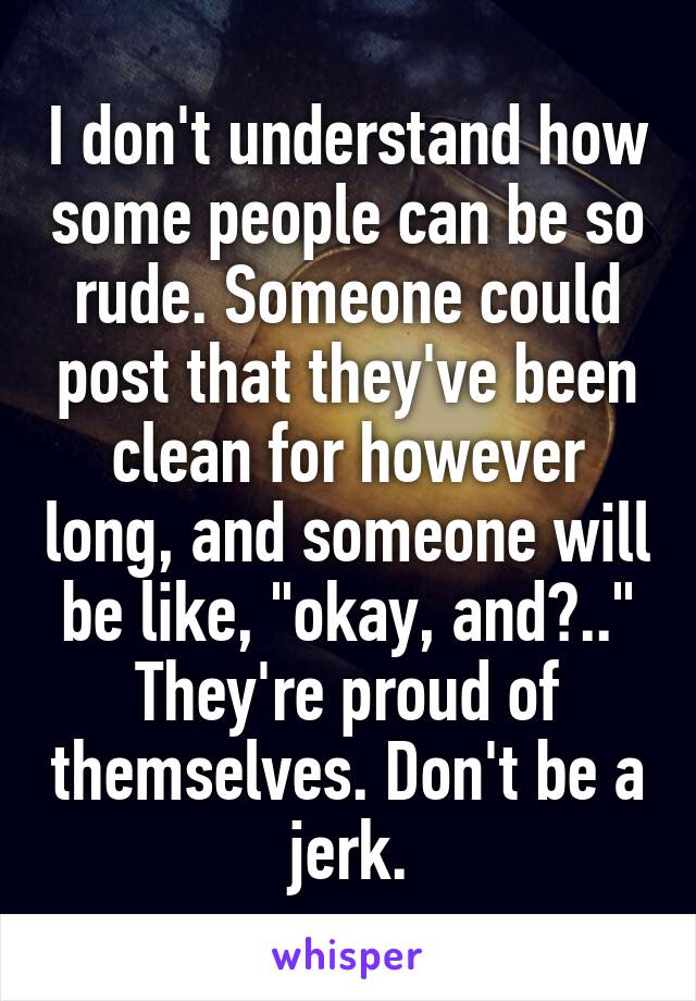 I don't understand how some people can be so rude. Someone could post that they've been clean for however long, and someone will be like, "okay, and?.." They're proud of themselves. Don't be a jerk.