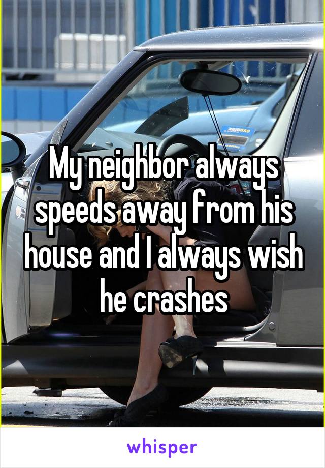 My neighbor always speeds away from his house and I always wish he crashes