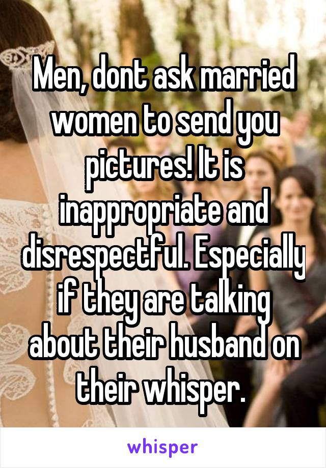 Men, dont ask married women to send you pictures! It is inappropriate and disrespectful. Especially if they are talking about their husband on their whisper. 