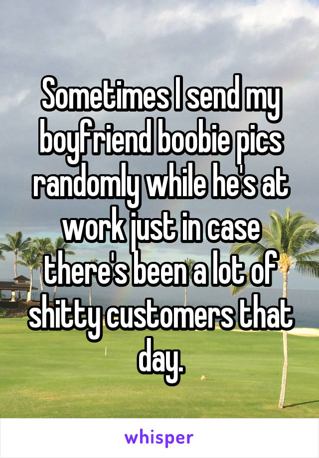 Sometimes I send my boyfriend boobie pics randomly while he's at work just in case there's been a lot of shitty customers that day.