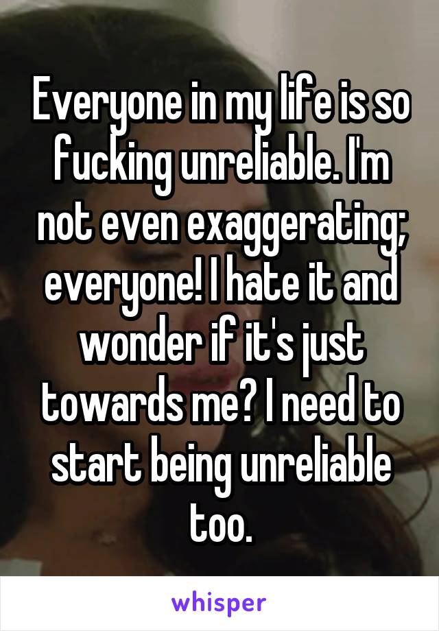 Everyone in my life is so fucking unreliable. I'm not even exaggerating; everyone! I hate it and wonder if it's just towards me? I need to start being unreliable too.