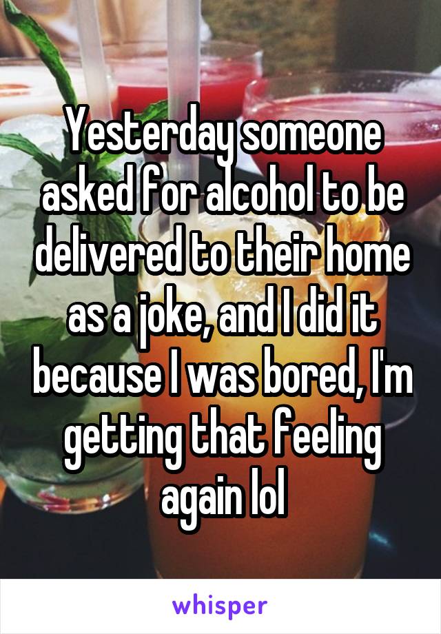 Yesterday someone asked for alcohol to be delivered to their home as a joke, and I did it because I was bored, I'm getting that feeling again lol