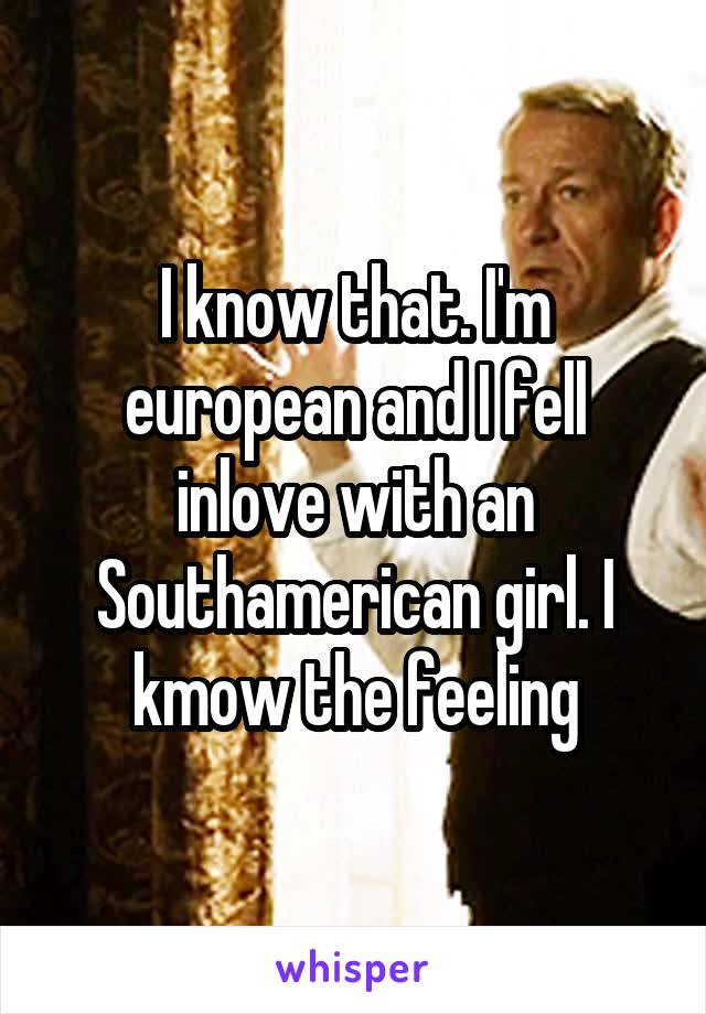 I know that. I'm european and I fell inlove with an Southamerican girl. I kmow the feeling