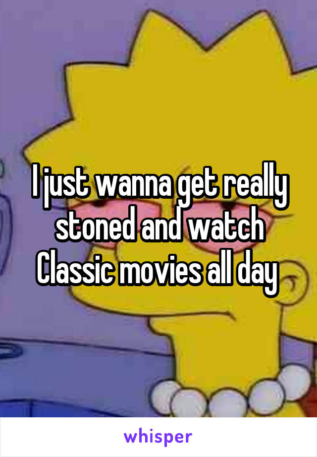 I just wanna get really stoned and watch Classic movies all day 