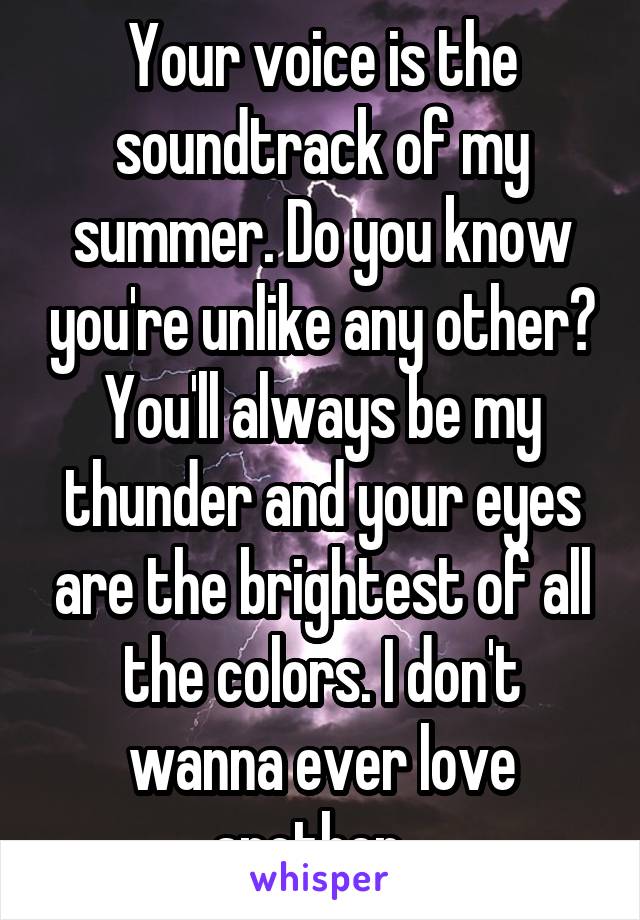 Your voice is the soundtrack of my summer. Do you know you're unlike any other? You'll always be my thunder and your eyes are the brightest of all the colors. I don't wanna ever love another...