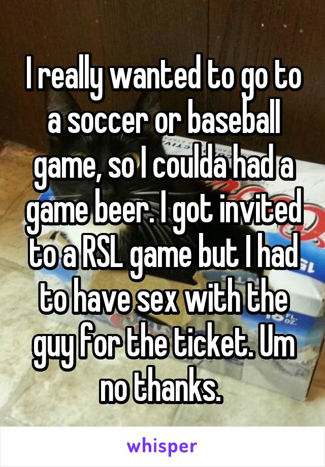 I really wanted to go to a soccer or baseball game, so I coulda had a game beer. I got invited to a RSL game but I had to have sex with the guy for the ticket. Um no thanks. 