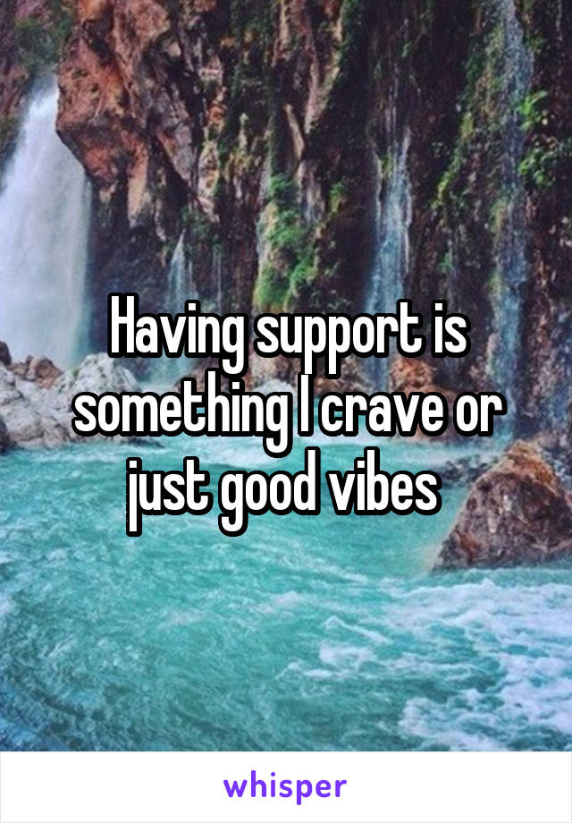 Having support is something I crave or just good vibes 