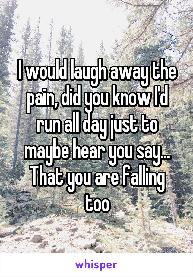 I would laugh away the pain, did you know I'd run all day just to maybe hear you say...
That you are falling too