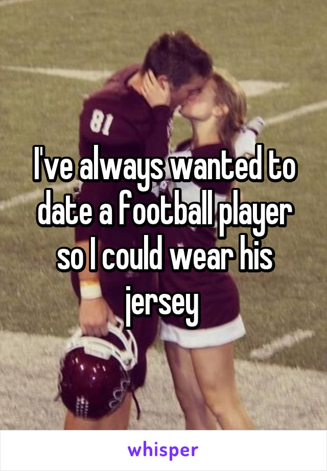 I've always wanted to date a football player so I could wear his jersey 