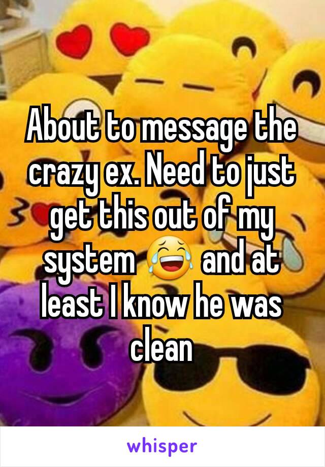 About to message the crazy ex. Need to just get this out of my system 😂 and at least I know he was clean