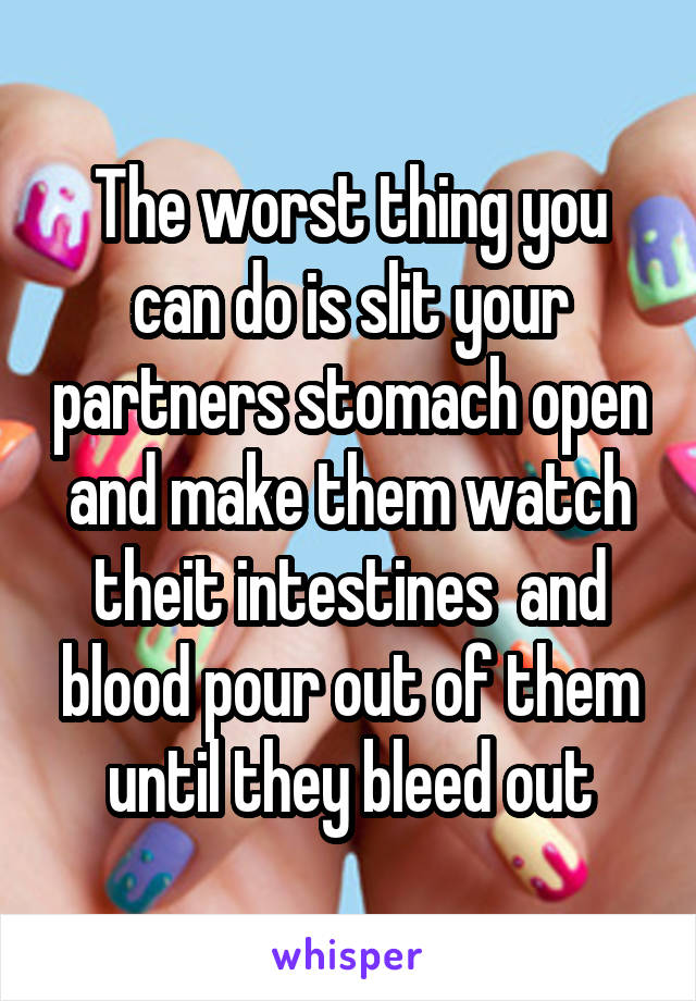 The worst thing you can do is slit your partners stomach open and make them watch theit intestines  and blood pour out of them until they bleed out