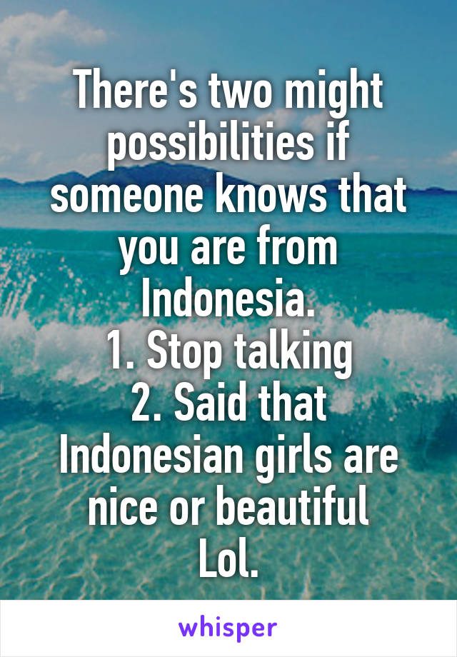 There's two might possibilities if someone knows that you are from Indonesia.
1. Stop talking
2. Said that Indonesian girls are nice or beautiful
Lol.