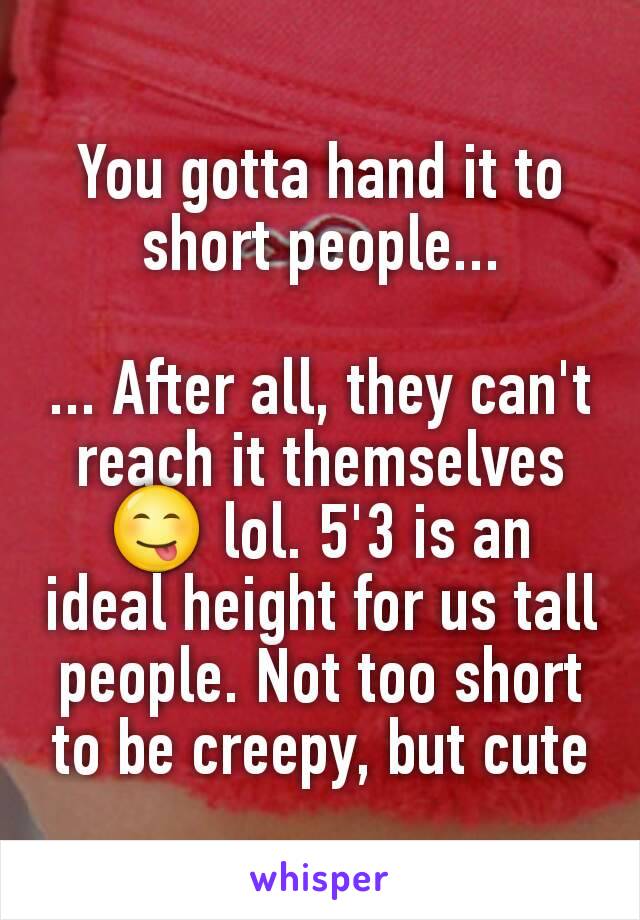 You gotta hand it to short people...

... After all, they can't reach it themselves 😋 lol. 5'3 is an ideal height for us tall people. Not too short to be creepy, but cute